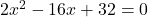 2x^2-16x+32=0
