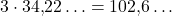 3\cdot 34{,}22\ldots = 102{,}6\ldots