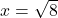 x=\sqrt{8}